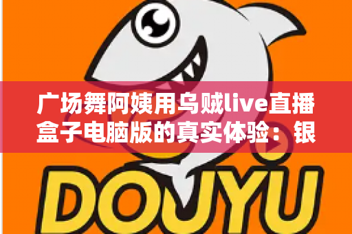 广场舞阿姨用乌贼live直播盒子电脑版的真实体验：银发舞者的直播间逆袭记