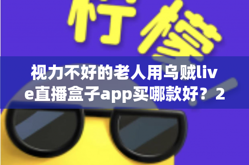 视力不好的老人用乌贼live直播盒子app买哪款好？2025年长辈友好型选购全攻略