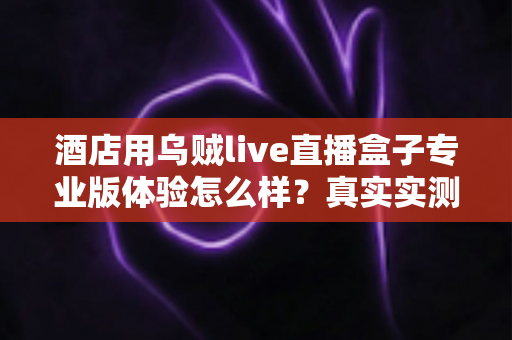 酒店用乌贼live直播盒子专业版体验怎么样？真实实测报告与酒店采购全攻略