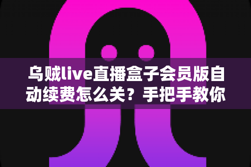 乌贼live直播盒子会员版自动续费怎么关？手把手教你彻底关闭自动扣费，守护钱包安全