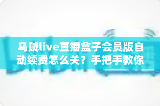 乌贼live直播盒子会员版自动续费怎么关？手把手教你彻底关闭自动扣费，守护钱包安全