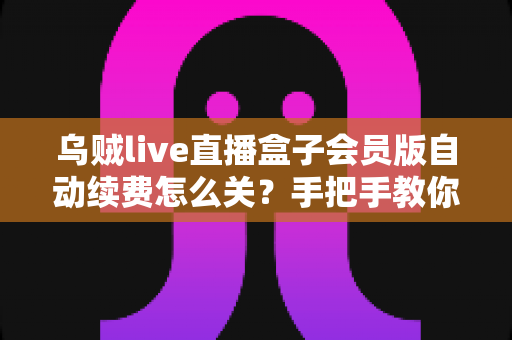 乌贼live直播盒子会员版自动续费怎么关？手把手教你彻底关闭自动扣费，守护钱包安全