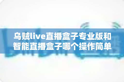 乌贼live直播盒子专业版和智能直播盒子哪个操作简单？新手主播快速上手全攻略与深度对比解析