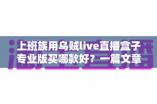 上班族用乌贼live直播盒子专业版买哪款好?一篇文章帮你理清选购思路、避开踩坑雷区 上班族用乌贼live直播盒子专业版买哪款好?一篇文章帮你理清选购思路、避开踩坑雷区