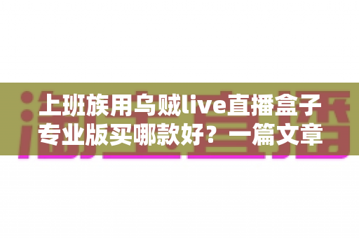 上班族用乌贼live直播盒子专业版买哪款好？一篇文章帮你理清选购思路、避开踩坑雷区