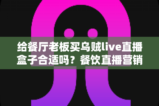 给餐厅老板买乌贼live直播盒子合适吗?餐饮直播营销设备全面评测与选购指南 给餐厅老板买乌贼live直播盒子合适吗?餐饮直播营销设备全面评测与选购指南