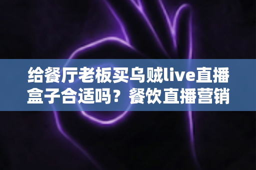 给餐厅老板买乌贼live直播盒子合适吗?餐饮直播营销设备全面评测与选购指南 给餐厅老板买乌贼live直播盒子合适吗?餐饮直播营销设备全面评测与选购指南