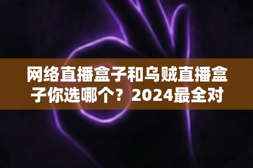 网络直播盒子和乌贼直播盒子你选哪个?2024最全对比选购指南,看完不再纠结 网络直播盒子和乌贼直播盒子你选哪个?2024最全对比选购指南,看完不再纠结