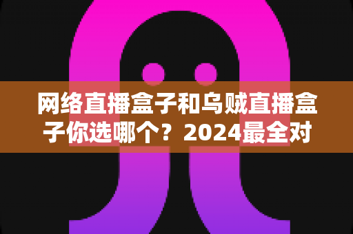 网络直播盒子和乌贼直播盒子你选哪个？2024最全对比选购指南，看完不再纠结