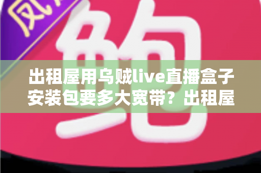 出租屋用乌贼live直播盒子安装包要多大宽带？出租屋主播必备的带宽选择全攻略