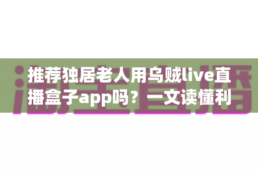 推荐独居老人用乌贼live直播盒子app吗？一文读懂利弊、风险与安全使用全攻略