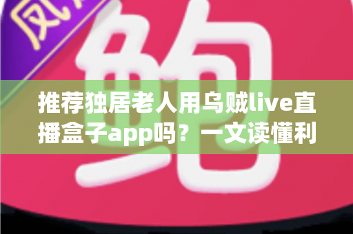 推荐独居老人用乌贼live直播盒子app吗？一文读懂利弊、风险与安全使用全攻略