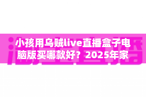 小孩用乌贼live直播盒子电脑版买哪款好？2025年家长权威选购指南与避坑攻略