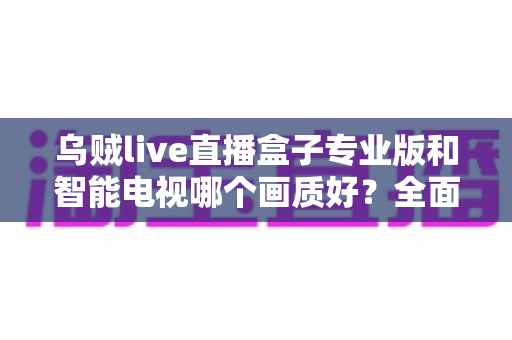 乌贼live直播盒子专业版和智能电视哪个画质好？全面对比解析助你选出最佳观影设备