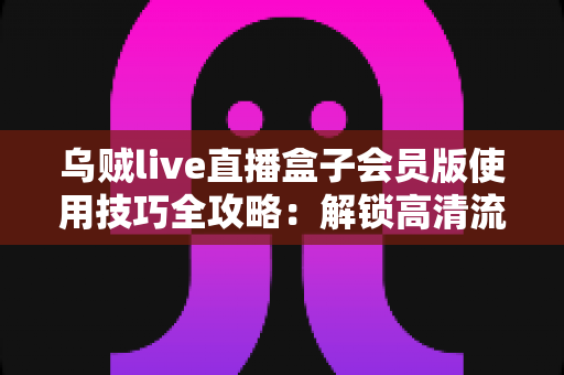 乌贼live直播盒子会员版使用技巧全攻略：解锁高清流畅的沉浸式观播新体验