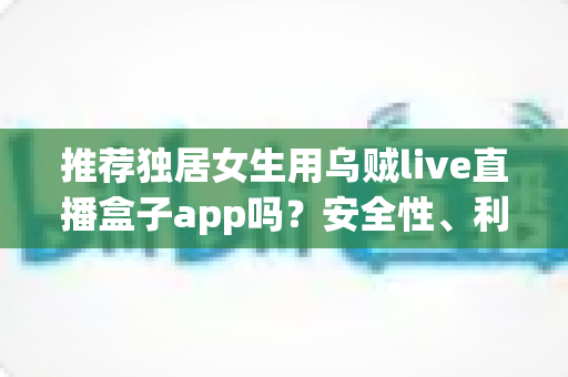 推荐独居女生用乌贼live直播盒子app吗?安全性、利弊与避坑指南全解析 推荐独居女生用乌贼live直播盒子app吗?安全性、利弊与避坑指南全解析