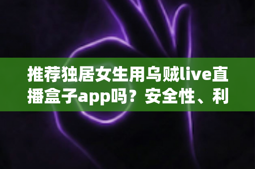 推荐独居女生用乌贼live直播盒子app吗？安全性、利弊与避坑指南全解析