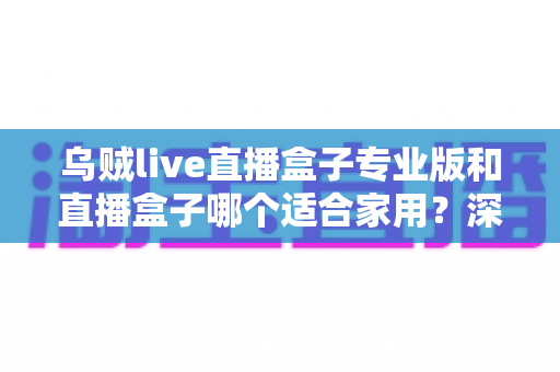 乌贼live直播盒子专业版和直播盒子哪个适合家用？深度对比评测帮你选出最适合的家庭观影方案