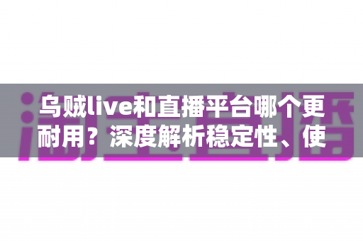 乌贼live和直播平台哪个更耐用？深度解析稳定性、使用寿命与选择建议的全面指南