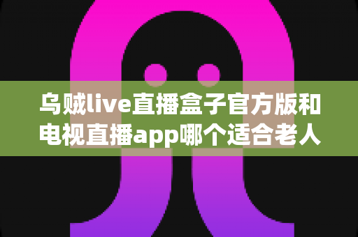 乌贼live直播盒子官方版和电视直播app哪个适合老人？全面对比分析助您轻松选择