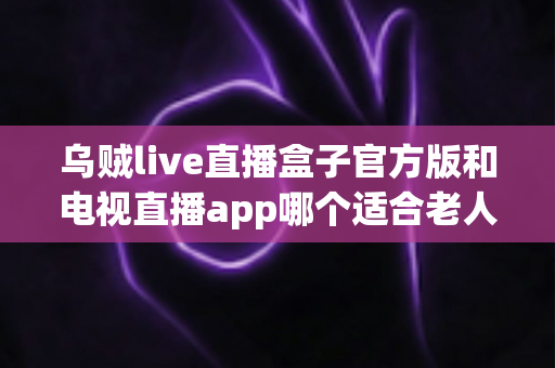 乌贼live直播盒子官方版和电视直播app哪个适合老人？全面对比分析助您轻松选择