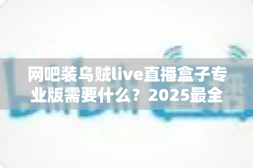 网吧装乌贼live直播盒子专业版需要什么？2025最全安装条件、配置清单与避坑指南一文读懂