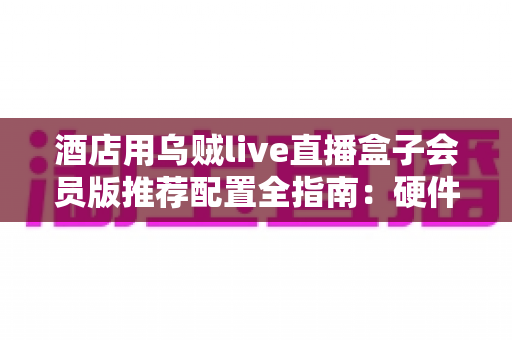 酒店用乌贼live直播盒子会员版推荐配置全指南：硬件选型、网络部署与合规要点一站式解析