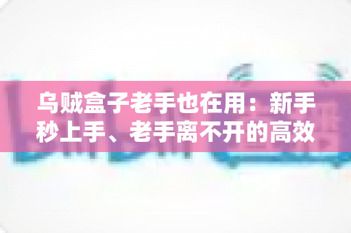 乌贼盒子老手也在用：新手秒上手、老手离不开的高效工具全攻略