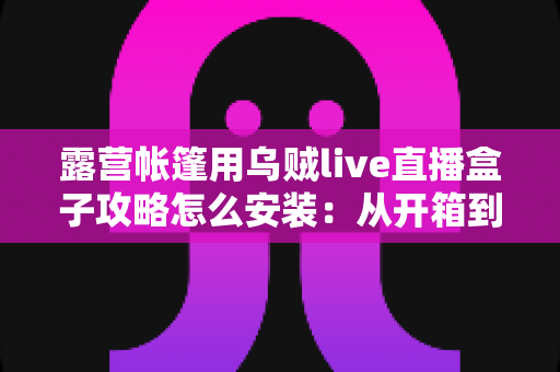 露营帐篷用乌贼live直播盒子攻略怎么安装:从开箱到开播的完整实战指南 露营帐篷用乌贼live直播盒子攻略怎么安装:从开箱到开播的完整实战指南