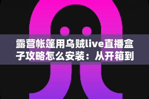 露营帐篷用乌贼live直播盒子攻略怎么安装：从开箱到开播的完整实战指南