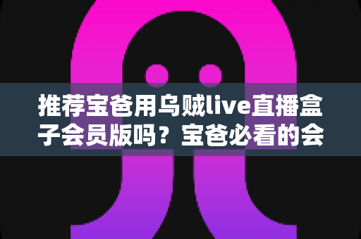 推荐宝爸用乌贼live直播盒子会员版吗？宝爸必看的会员版真实体验与选购全指南