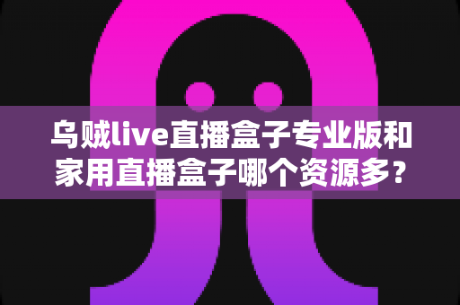 乌贼live直播盒子专业版和家用直播盒子哪个资源多?全面资源对比与实用选购指南 乌贼live直播盒子专业版和家用直播盒子哪个资源多?全面资源对比与实用选购指南