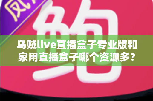 乌贼live直播盒子专业版和家用直播盒子哪个资源多?全面资源对比与实用选购指南 乌贼live直播盒子专业版和家用直播盒子哪个资源多?全面资源对比与实用选购指南