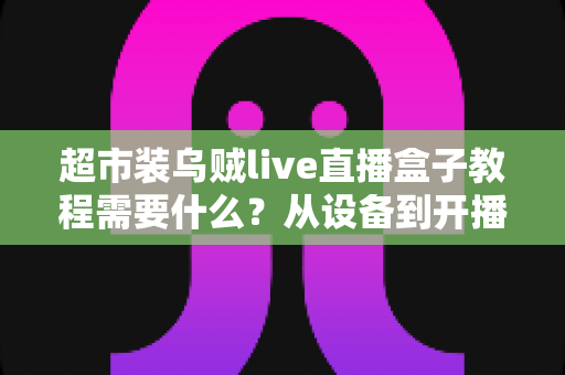 超市装乌贼live直播盒子教程需要什么？从设备到开播的完整准备清单与实操全攻略