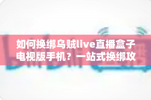 如何换绑乌贼live直播盒子电视版手机？一站式换绑攻略助你轻松搞定设备迁移