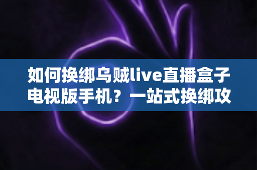如何换绑乌贼live直播盒子电视版手机？一站式换绑攻略助你轻松搞定设备迁移