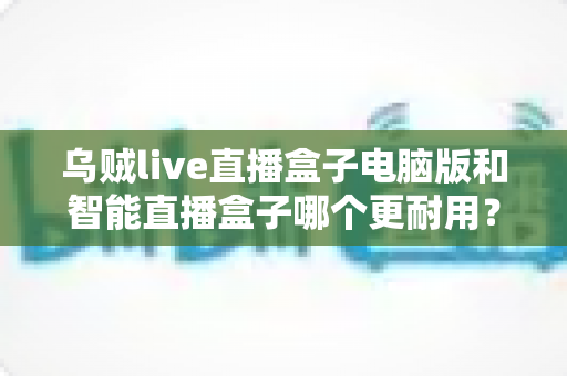 乌贼live直播盒子电脑版和智能直播盒子哪个更耐用？深度对比解析助您选购不踩坑