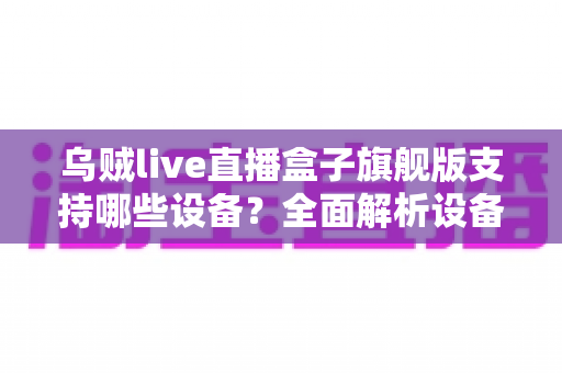 乌贼live直播盒子旗舰版支持哪些设备?全面解析设备兼容性与安装指南 乌贼live直播盒子旗舰版支持哪些设备?全面解析设备兼容性与安装指南