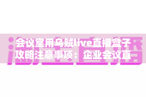 会议室用乌贼live直播盒子攻略注意事项：企业会议直播全流程实战指南
