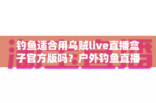钓鱼适合用乌贼live直播盒子官方版吗?户外钓鱼直播设备全解析与实用指南 钓鱼适合用乌贼live直播盒子官方版吗?户外钓鱼直播设备全解析与实用指南
