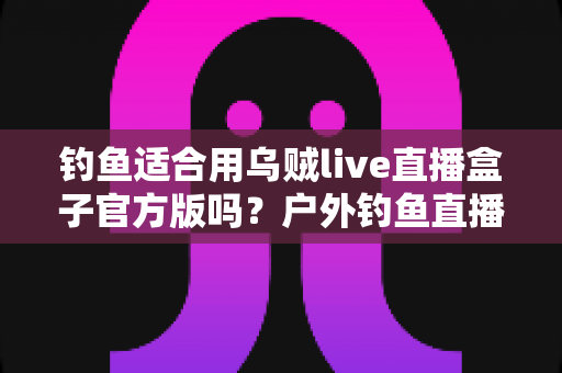 钓鱼适合用乌贼live直播盒子官方版吗?户外钓鱼直播设备全解析与实用指南 钓鱼适合用乌贼live直播盒子官方版吗?户外钓鱼直播设备全解析与实用指南