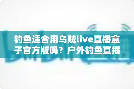 钓鱼适合用乌贼live直播盒子官方版吗？户外钓鱼直播设备全解析与实用指南