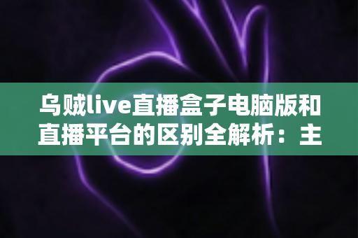 乌贼live直播盒子电脑版和直播平台的区别全解析:主播必看的功能对比与选择指南 乌贼live直播盒子电脑版和直播平台的区别全解析:主播必看的功能对比与选择指南