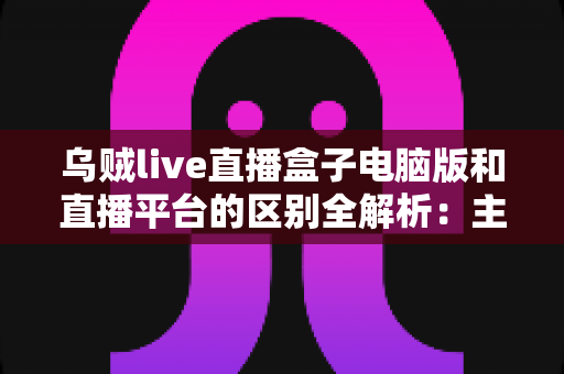 乌贼live直播盒子电脑版和直播平台的区别全解析：主播必看的功能对比与选择指南