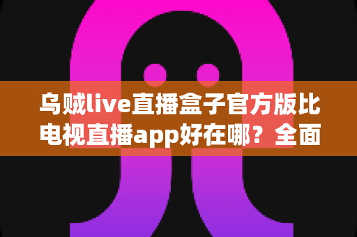 乌贼live直播盒子官方版比电视直播app好在哪？全面解析核心优势与使用体验