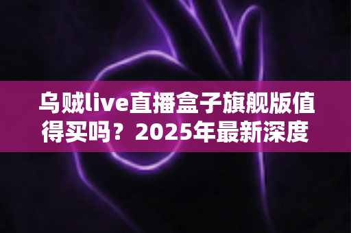 乌贼live直播盒子旗舰版值得买吗?2025年最新深度评测与真实购买建议全解析 乌贼live直播盒子旗舰版值得买吗?2025年最新深度评测与真实购买建议全解析