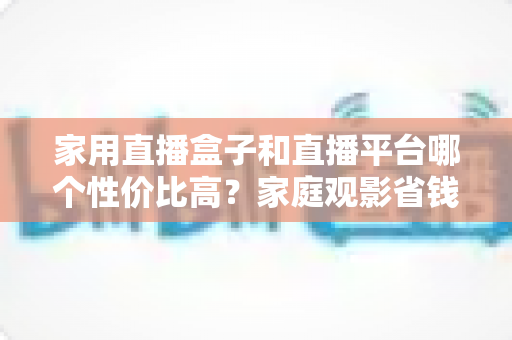 家用直播盒子和直播平台哪个性价比高?家庭观影省钱选购全攻略 家用直播盒子和直播平台哪个性价比高?家庭观影省钱选购全攻略