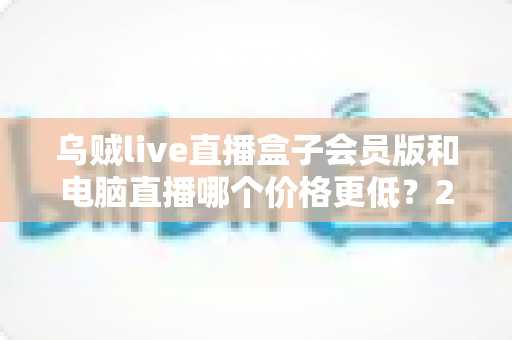 乌贼live直播盒子会员版和电脑直播哪个价格更低？2025年最全成本对比与选购指南