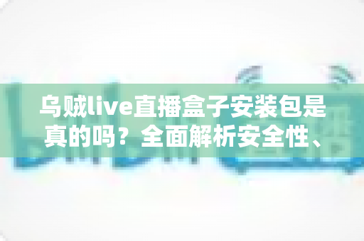 乌贼live直播盒子安装包是真的吗?全面解析安全性、真假辨别与避坑指南 乌贼live直播盒子安装包是真的吗?全面解析安全性、真假辨别与避坑指南
