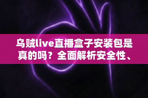 乌贼live直播盒子安装包是真的吗？全面解析安全性、真假辨别与避坑指南
